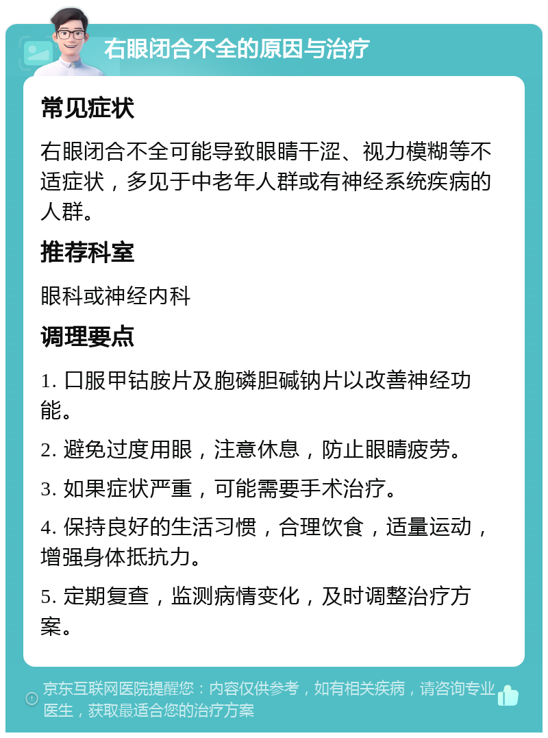 右眼闭合不全的原因与治疗 常见症状 右眼闭合不全可能导致眼睛干涩、视力模糊等不适症状，多见于中老年人群或有神经系统疾病的人群。 推荐科室 眼科或神经内科 调理要点 1. 口服甲钴胺片及胞磷胆碱钠片以改善神经功能。 2. 避免过度用眼，注意休息，防止眼睛疲劳。 3. 如果症状严重，可能需要手术治疗。 4. 保持良好的生活习惯，合理饮食，适量运动，增强身体抵抗力。 5. 定期复查，监测病情变化，及时调整治疗方案。