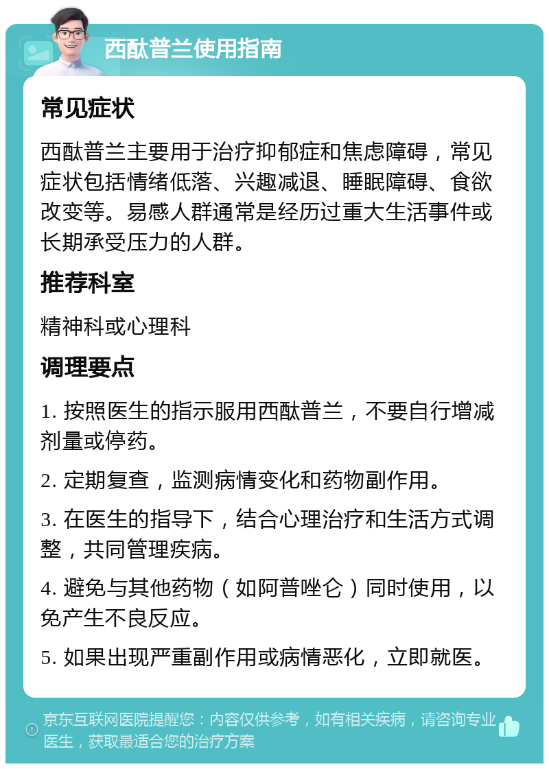 西酞普兰使用指南 常见症状 西酞普兰主要用于治疗抑郁症和焦虑障碍，常见症状包括情绪低落、兴趣减退、睡眠障碍、食欲改变等。易感人群通常是经历过重大生活事件或长期承受压力的人群。 推荐科室 精神科或心理科 调理要点 1. 按照医生的指示服用西酞普兰，不要自行增减剂量或停药。 2. 定期复查，监测病情变化和药物副作用。 3. 在医生的指导下，结合心理治疗和生活方式调整，共同管理疾病。 4. 避免与其他药物（如阿普唑仑）同时使用，以免产生不良反应。 5. 如果出现严重副作用或病情恶化，立即就医。