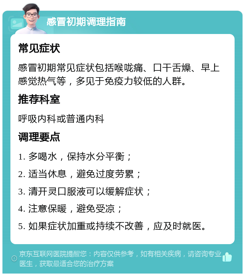 感冒初期调理指南 常见症状 感冒初期常见症状包括喉咙痛、口干舌燥、早上感觉热气等，多见于免疫力较低的人群。 推荐科室 呼吸内科或普通内科 调理要点 1. 多喝水，保持水分平衡； 2. 适当休息，避免过度劳累； 3. 清开灵口服液可以缓解症状； 4. 注意保暖，避免受凉； 5. 如果症状加重或持续不改善，应及时就医。