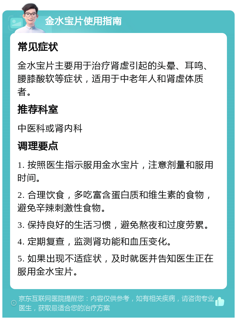 金水宝片使用指南 常见症状 金水宝片主要用于治疗肾虚引起的头晕、耳鸣、腰膝酸软等症状，适用于中老年人和肾虚体质者。 推荐科室 中医科或肾内科 调理要点 1. 按照医生指示服用金水宝片，注意剂量和服用时间。 2. 合理饮食，多吃富含蛋白质和维生素的食物，避免辛辣刺激性食物。 3. 保持良好的生活习惯，避免熬夜和过度劳累。 4. 定期复查，监测肾功能和血压变化。 5. 如果出现不适症状，及时就医并告知医生正在服用金水宝片。