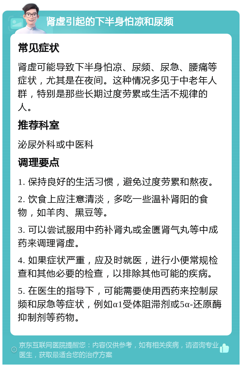 肾虚引起的下半身怕凉和尿频 常见症状 肾虚可能导致下半身怕凉、尿频、尿急、腰痛等症状，尤其是在夜间。这种情况多见于中老年人群，特别是那些长期过度劳累或生活不规律的人。 推荐科室 泌尿外科或中医科 调理要点 1. 保持良好的生活习惯，避免过度劳累和熬夜。 2. 饮食上应注意清淡，多吃一些温补肾阳的食物，如羊肉、黑豆等。 3. 可以尝试服用中药补肾丸或金匮肾气丸等中成药来调理肾虚。 4. 如果症状严重，应及时就医，进行小便常规检查和其他必要的检查，以排除其他可能的疾病。 5. 在医生的指导下，可能需要使用西药来控制尿频和尿急等症状，例如α1受体阻滞剂或5α-还原酶抑制剂等药物。