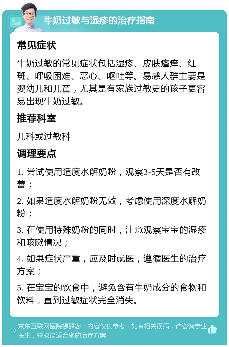 牛奶过敏与湿疹的治疗指南 常见症状 牛奶过敏的常见症状包括湿疹、皮肤瘙痒、红斑、呼吸困难、恶心、呕吐等。易感人群主要是婴幼儿和儿童，尤其是有家族过敏史的孩子更容易出现牛奶过敏。 推荐科室 儿科或过敏科 调理要点 1. 尝试使用适度水解奶粉，观察3-5天是否有改善； 2. 如果适度水解奶粉无效，考虑使用深度水解奶粉； 3. 在使用特殊奶粉的同时，注意观察宝宝的湿疹和咳嗽情况； 4. 如果症状严重，应及时就医，遵循医生的治疗方案； 5. 在宝宝的饮食中，避免含有牛奶成分的食物和饮料，直到过敏症状完全消失。