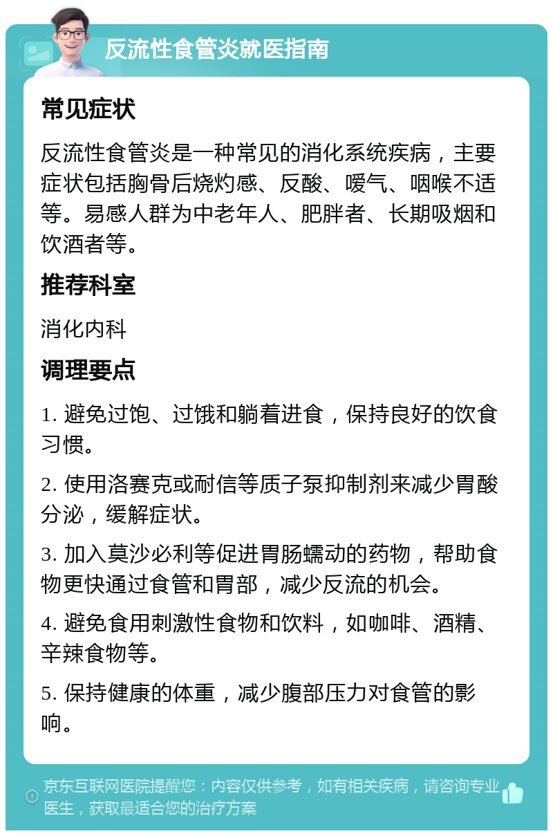 反流性食管炎就医指南 常见症状 反流性食管炎是一种常见的消化系统疾病，主要症状包括胸骨后烧灼感、反酸、嗳气、咽喉不适等。易感人群为中老年人、肥胖者、长期吸烟和饮酒者等。 推荐科室 消化内科 调理要点 1. 避免过饱、过饿和躺着进食，保持良好的饮食习惯。 2. 使用洛赛克或耐信等质子泵抑制剂来减少胃酸分泌，缓解症状。 3. 加入莫沙必利等促进胃肠蠕动的药物，帮助食物更快通过食管和胃部，减少反流的机会。 4. 避免食用刺激性食物和饮料，如咖啡、酒精、辛辣食物等。 5. 保持健康的体重，减少腹部压力对食管的影响。