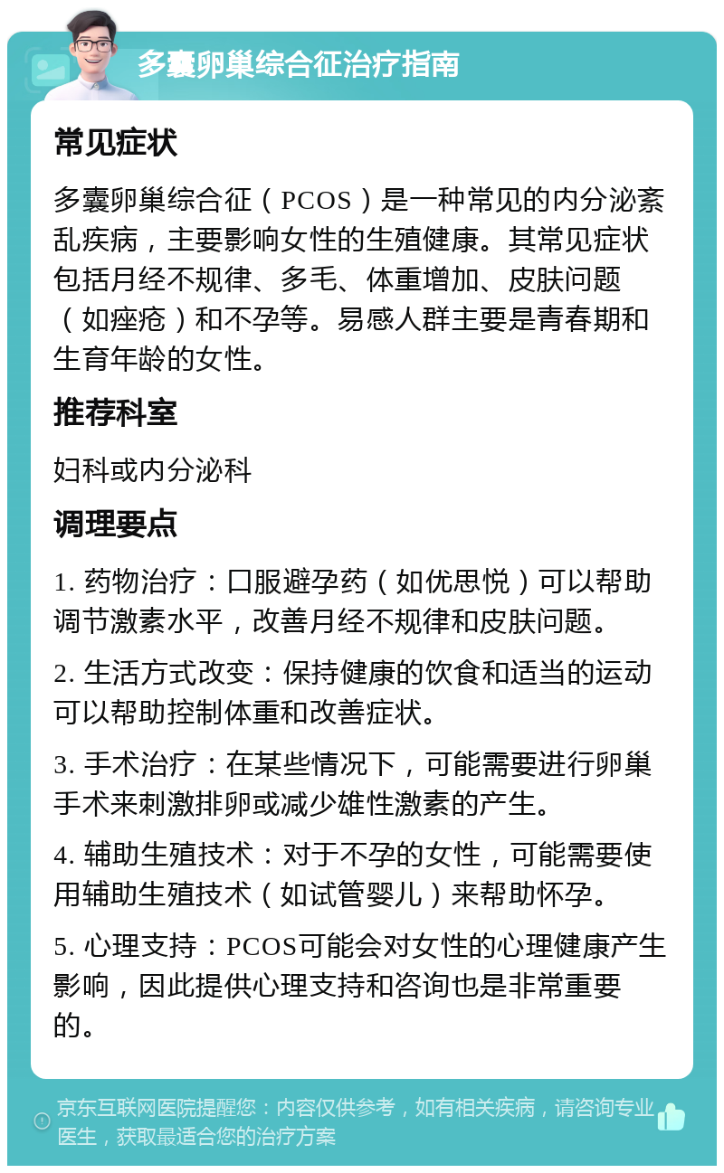 多囊卵巢综合征治疗指南 常见症状 多囊卵巢综合征（PCOS）是一种常见的内分泌紊乱疾病，主要影响女性的生殖健康。其常见症状包括月经不规律、多毛、体重增加、皮肤问题（如痤疮）和不孕等。易感人群主要是青春期和生育年龄的女性。 推荐科室 妇科或内分泌科 调理要点 1. 药物治疗：口服避孕药（如优思悦）可以帮助调节激素水平，改善月经不规律和皮肤问题。 2. 生活方式改变：保持健康的饮食和适当的运动可以帮助控制体重和改善症状。 3. 手术治疗：在某些情况下，可能需要进行卵巢手术来刺激排卵或减少雄性激素的产生。 4. 辅助生殖技术：对于不孕的女性，可能需要使用辅助生殖技术（如试管婴儿）来帮助怀孕。 5. 心理支持：PCOS可能会对女性的心理健康产生影响，因此提供心理支持和咨询也是非常重要的。