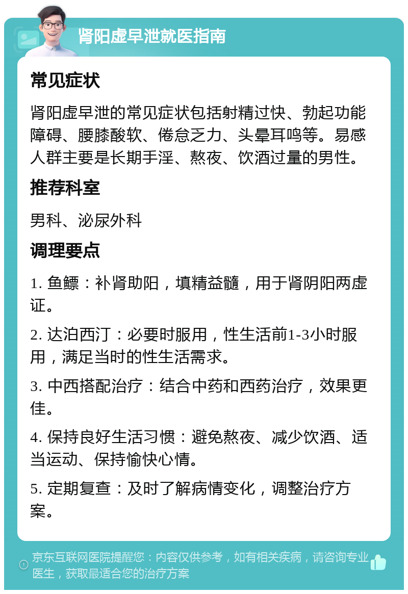 肾阳虚早泄就医指南 常见症状 肾阳虚早泄的常见症状包括射精过快、勃起功能障碍、腰膝酸软、倦怠乏力、头晕耳鸣等。易感人群主要是长期手淫、熬夜、饮酒过量的男性。 推荐科室 男科、泌尿外科 调理要点 1. 鱼鳔：补肾助阳，填精益髓，用于肾阴阳两虚证。 2. 达泊西汀：必要时服用，性生活前1-3小时服用，满足当时的性生活需求。 3. 中西搭配治疗：结合中药和西药治疗，效果更佳。 4. 保持良好生活习惯：避免熬夜、减少饮酒、适当运动、保持愉快心情。 5. 定期复查：及时了解病情变化，调整治疗方案。