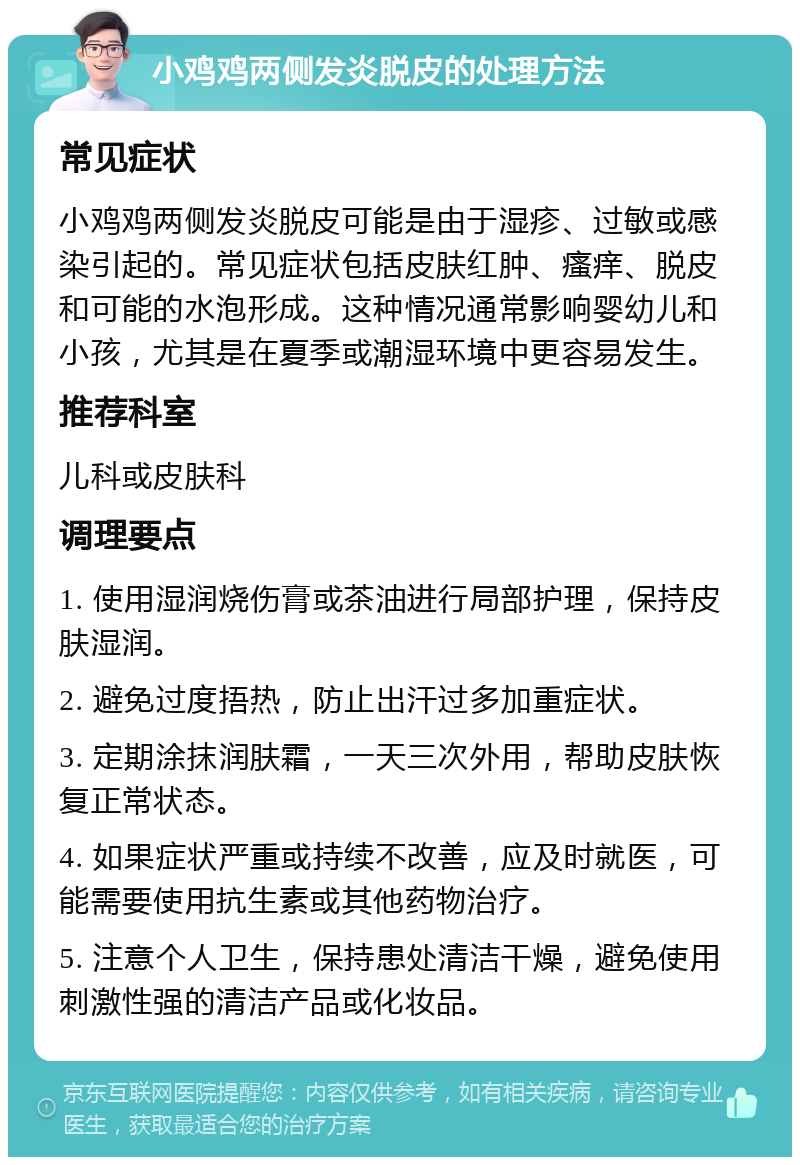 小鸡鸡两侧发炎脱皮的处理方法 常见症状 小鸡鸡两侧发炎脱皮可能是由于湿疹、过敏或感染引起的。常见症状包括皮肤红肿、瘙痒、脱皮和可能的水泡形成。这种情况通常影响婴幼儿和小孩，尤其是在夏季或潮湿环境中更容易发生。 推荐科室 儿科或皮肤科 调理要点 1. 使用湿润烧伤膏或茶油进行局部护理，保持皮肤湿润。 2. 避免过度捂热，防止出汗过多加重症状。 3. 定期涂抹润肤霜，一天三次外用，帮助皮肤恢复正常状态。 4. 如果症状严重或持续不改善，应及时就医，可能需要使用抗生素或其他药物治疗。 5. 注意个人卫生，保持患处清洁干燥，避免使用刺激性强的清洁产品或化妆品。