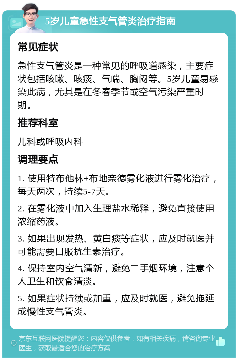 5岁儿童急性支气管炎治疗指南 常见症状 急性支气管炎是一种常见的呼吸道感染，主要症状包括咳嗽、咳痰、气喘、胸闷等。5岁儿童易感染此病，尤其是在冬春季节或空气污染严重时期。 推荐科室 儿科或呼吸内科 调理要点 1. 使用特布他林+布地奈德雾化液进行雾化治疗，每天两次，持续5-7天。 2. 在雾化液中加入生理盐水稀释，避免直接使用浓缩药液。 3. 如果出现发热、黄白痰等症状，应及时就医并可能需要口服抗生素治疗。 4. 保持室内空气清新，避免二手烟环境，注意个人卫生和饮食清淡。 5. 如果症状持续或加重，应及时就医，避免拖延成慢性支气管炎。