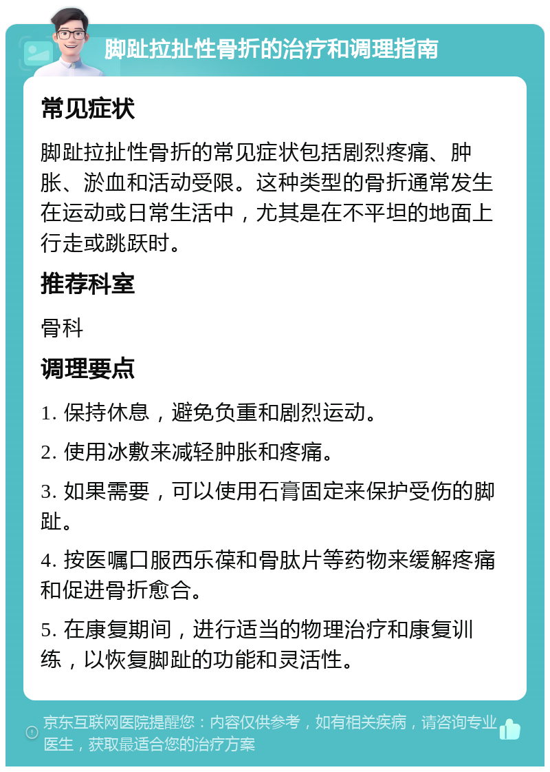 脚趾拉扯性骨折的治疗和调理指南 常见症状 脚趾拉扯性骨折的常见症状包括剧烈疼痛、肿胀、淤血和活动受限。这种类型的骨折通常发生在运动或日常生活中，尤其是在不平坦的地面上行走或跳跃时。 推荐科室 骨科 调理要点 1. 保持休息，避免负重和剧烈运动。 2. 使用冰敷来减轻肿胀和疼痛。 3. 如果需要，可以使用石膏固定来保护受伤的脚趾。 4. 按医嘱口服西乐葆和骨肽片等药物来缓解疼痛和促进骨折愈合。 5. 在康复期间，进行适当的物理治疗和康复训练，以恢复脚趾的功能和灵活性。