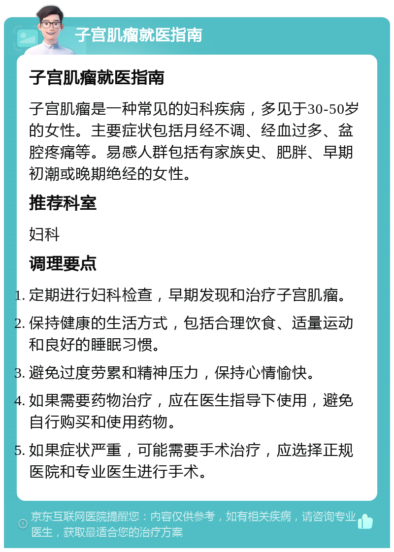 子宫肌瘤就医指南 子宫肌瘤就医指南 子宫肌瘤是一种常见的妇科疾病，多见于30-50岁的女性。主要症状包括月经不调、经血过多、盆腔疼痛等。易感人群包括有家族史、肥胖、早期初潮或晚期绝经的女性。 推荐科室 妇科 调理要点 定期进行妇科检查，早期发现和治疗子宫肌瘤。 保持健康的生活方式，包括合理饮食、适量运动和良好的睡眠习惯。 避免过度劳累和精神压力，保持心情愉快。 如果需要药物治疗，应在医生指导下使用，避免自行购买和使用药物。 如果症状严重，可能需要手术治疗，应选择正规医院和专业医生进行手术。