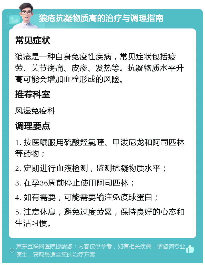 狼疮抗凝物质高的治疗与调理指南 常见症状 狼疮是一种自身免疫性疾病，常见症状包括疲劳、关节疼痛、皮疹、发热等。抗凝物质水平升高可能会增加血栓形成的风险。 推荐科室 风湿免疫科 调理要点 1. 按医嘱服用硫酸羟氯喹、甲泼尼龙和阿司匹林等药物； 2. 定期进行血液检测，监测抗凝物质水平； 3. 在孕36周前停止使用阿司匹林； 4. 如有需要，可能需要输注免疫球蛋白； 5. 注意休息，避免过度劳累，保持良好的心态和生活习惯。