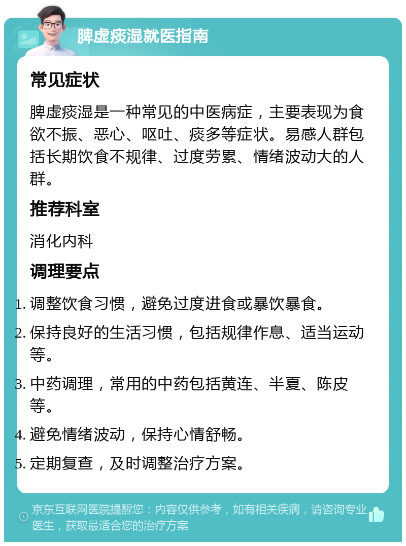 脾虚痰湿就医指南 常见症状 脾虚痰湿是一种常见的中医病症，主要表现为食欲不振、恶心、呕吐、痰多等症状。易感人群包括长期饮食不规律、过度劳累、情绪波动大的人群。 推荐科室 消化内科 调理要点 调整饮食习惯，避免过度进食或暴饮暴食。 保持良好的生活习惯，包括规律作息、适当运动等。 中药调理，常用的中药包括黄连、半夏、陈皮等。 避免情绪波动，保持心情舒畅。 定期复查，及时调整治疗方案。