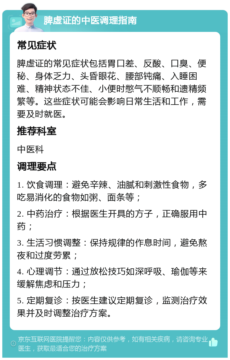 脾虚证的中医调理指南 常见症状 脾虚证的常见症状包括胃口差、反酸、口臭、便秘、身体乏力、头昏眼花、腰部钝痛、入睡困难、精神状态不佳、小便时憋气不顺畅和遗精频繁等。这些症状可能会影响日常生活和工作，需要及时就医。 推荐科室 中医科 调理要点 1. 饮食调理：避免辛辣、油腻和刺激性食物，多吃易消化的食物如粥、面条等； 2. 中药治疗：根据医生开具的方子，正确服用中药； 3. 生活习惯调整：保持规律的作息时间，避免熬夜和过度劳累； 4. 心理调节：通过放松技巧如深呼吸、瑜伽等来缓解焦虑和压力； 5. 定期复诊：按医生建议定期复诊，监测治疗效果并及时调整治疗方案。