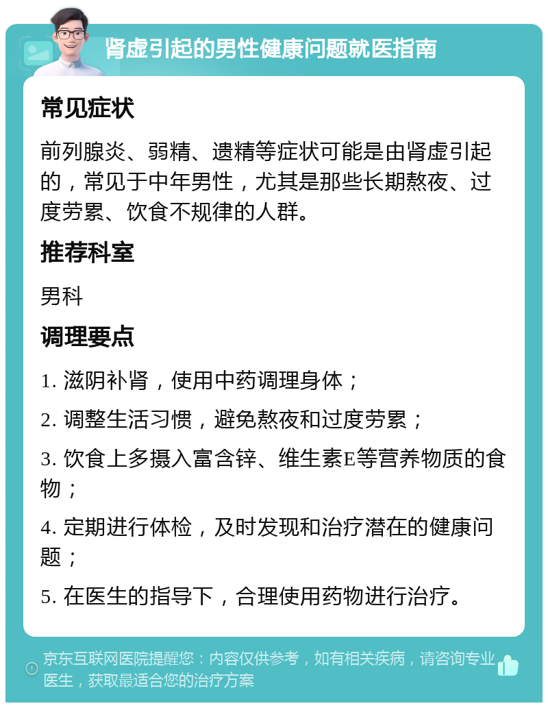 肾虚引起的男性健康问题就医指南 常见症状 前列腺炎、弱精、遗精等症状可能是由肾虚引起的，常见于中年男性，尤其是那些长期熬夜、过度劳累、饮食不规律的人群。 推荐科室 男科 调理要点 1. 滋阴补肾，使用中药调理身体； 2. 调整生活习惯，避免熬夜和过度劳累； 3. 饮食上多摄入富含锌、维生素E等营养物质的食物； 4. 定期进行体检，及时发现和治疗潜在的健康问题； 5. 在医生的指导下，合理使用药物进行治疗。