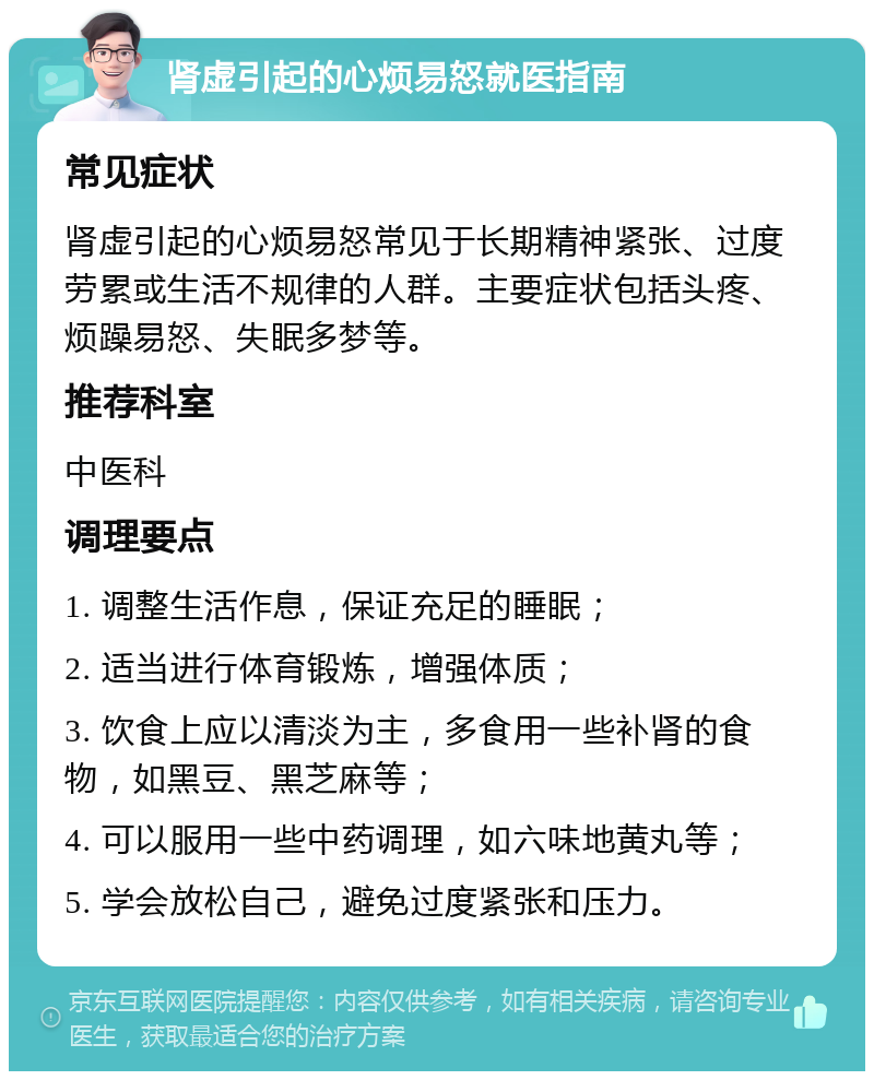 肾虚引起的心烦易怒就医指南 常见症状 肾虚引起的心烦易怒常见于长期精神紧张、过度劳累或生活不规律的人群。主要症状包括头疼、烦躁易怒、失眠多梦等。 推荐科室 中医科 调理要点 1. 调整生活作息，保证充足的睡眠； 2. 适当进行体育锻炼，增强体质； 3. 饮食上应以清淡为主，多食用一些补肾的食物，如黑豆、黑芝麻等； 4. 可以服用一些中药调理，如六味地黄丸等； 5. 学会放松自己，避免过度紧张和压力。