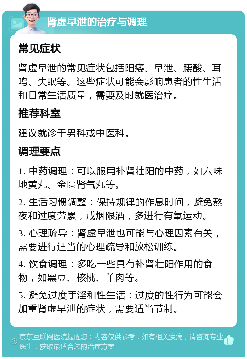 肾虚早泄的治疗与调理 常见症状 肾虚早泄的常见症状包括阳痿、早泄、腰酸、耳鸣、失眠等。这些症状可能会影响患者的性生活和日常生活质量，需要及时就医治疗。 推荐科室 建议就诊于男科或中医科。 调理要点 1. 中药调理：可以服用补肾壮阳的中药，如六味地黄丸、金匮肾气丸等。 2. 生活习惯调整：保持规律的作息时间，避免熬夜和过度劳累，戒烟限酒，多进行有氧运动。 3. 心理疏导：肾虚早泄也可能与心理因素有关，需要进行适当的心理疏导和放松训练。 4. 饮食调理：多吃一些具有补肾壮阳作用的食物，如黑豆、核桃、羊肉等。 5. 避免过度手淫和性生活：过度的性行为可能会加重肾虚早泄的症状，需要适当节制。