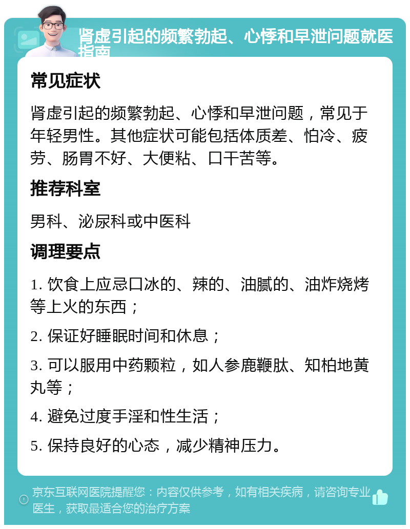 肾虚引起的频繁勃起、心悸和早泄问题就医指南 常见症状 肾虚引起的频繁勃起、心悸和早泄问题，常见于年轻男性。其他症状可能包括体质差、怕冷、疲劳、肠胃不好、大便粘、口干苦等。 推荐科室 男科、泌尿科或中医科 调理要点 1. 饮食上应忌口冰的、辣的、油腻的、油炸烧烤等上火的东西； 2. 保证好睡眠时间和休息； 3. 可以服用中药颗粒，如人参鹿鞭肽、知柏地黄丸等； 4. 避免过度手淫和性生活； 5. 保持良好的心态，减少精神压力。