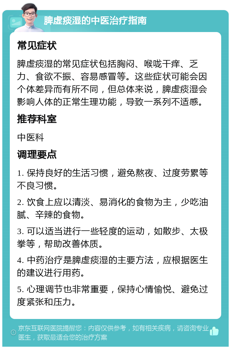 脾虚痰湿的中医治疗指南 常见症状 脾虚痰湿的常见症状包括胸闷、喉咙干痒、乏力、食欲不振、容易感冒等。这些症状可能会因个体差异而有所不同，但总体来说，脾虚痰湿会影响人体的正常生理功能，导致一系列不适感。 推荐科室 中医科 调理要点 1. 保持良好的生活习惯，避免熬夜、过度劳累等不良习惯。 2. 饮食上应以清淡、易消化的食物为主，少吃油腻、辛辣的食物。 3. 可以适当进行一些轻度的运动，如散步、太极拳等，帮助改善体质。 4. 中药治疗是脾虚痰湿的主要方法，应根据医生的建议进行用药。 5. 心理调节也非常重要，保持心情愉悦、避免过度紧张和压力。