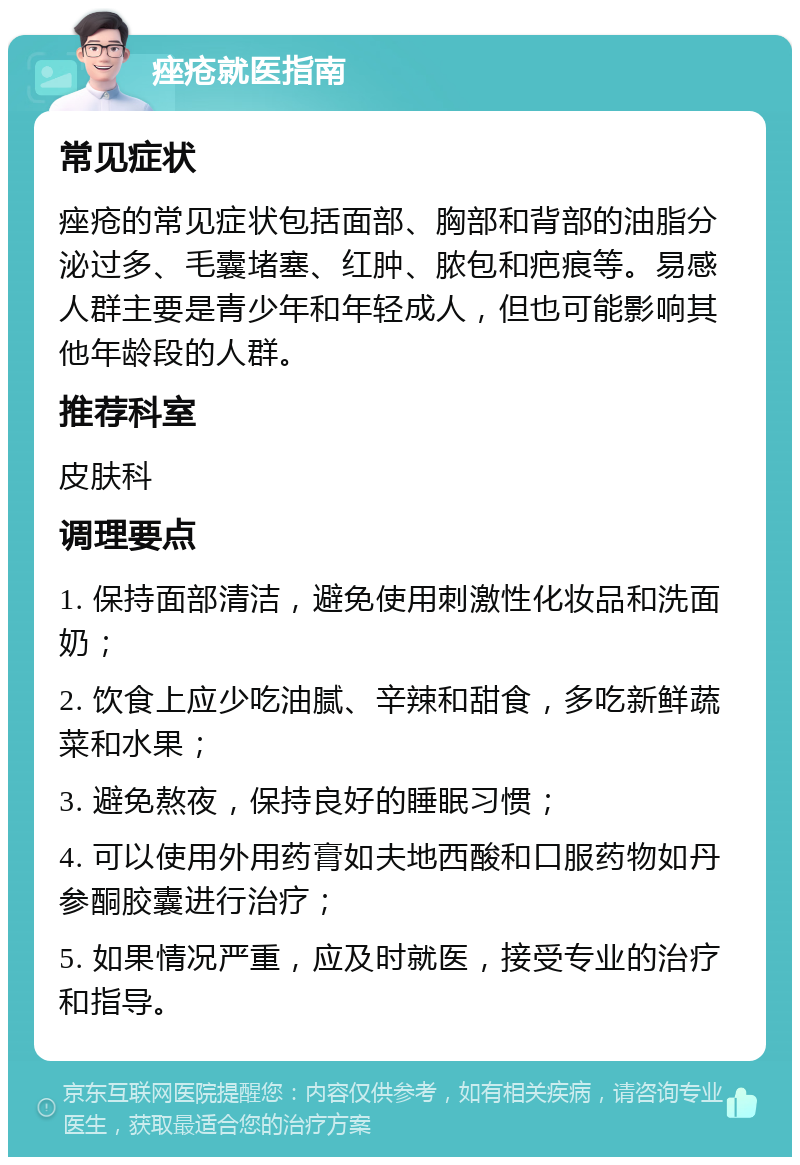 痤疮就医指南 常见症状 痤疮的常见症状包括面部、胸部和背部的油脂分泌过多、毛囊堵塞、红肿、脓包和疤痕等。易感人群主要是青少年和年轻成人，但也可能影响其他年龄段的人群。 推荐科室 皮肤科 调理要点 1. 保持面部清洁，避免使用刺激性化妆品和洗面奶； 2. 饮食上应少吃油腻、辛辣和甜食，多吃新鲜蔬菜和水果； 3. 避免熬夜，保持良好的睡眠习惯； 4. 可以使用外用药膏如夫地西酸和口服药物如丹参酮胶囊进行治疗； 5. 如果情况严重，应及时就医，接受专业的治疗和指导。