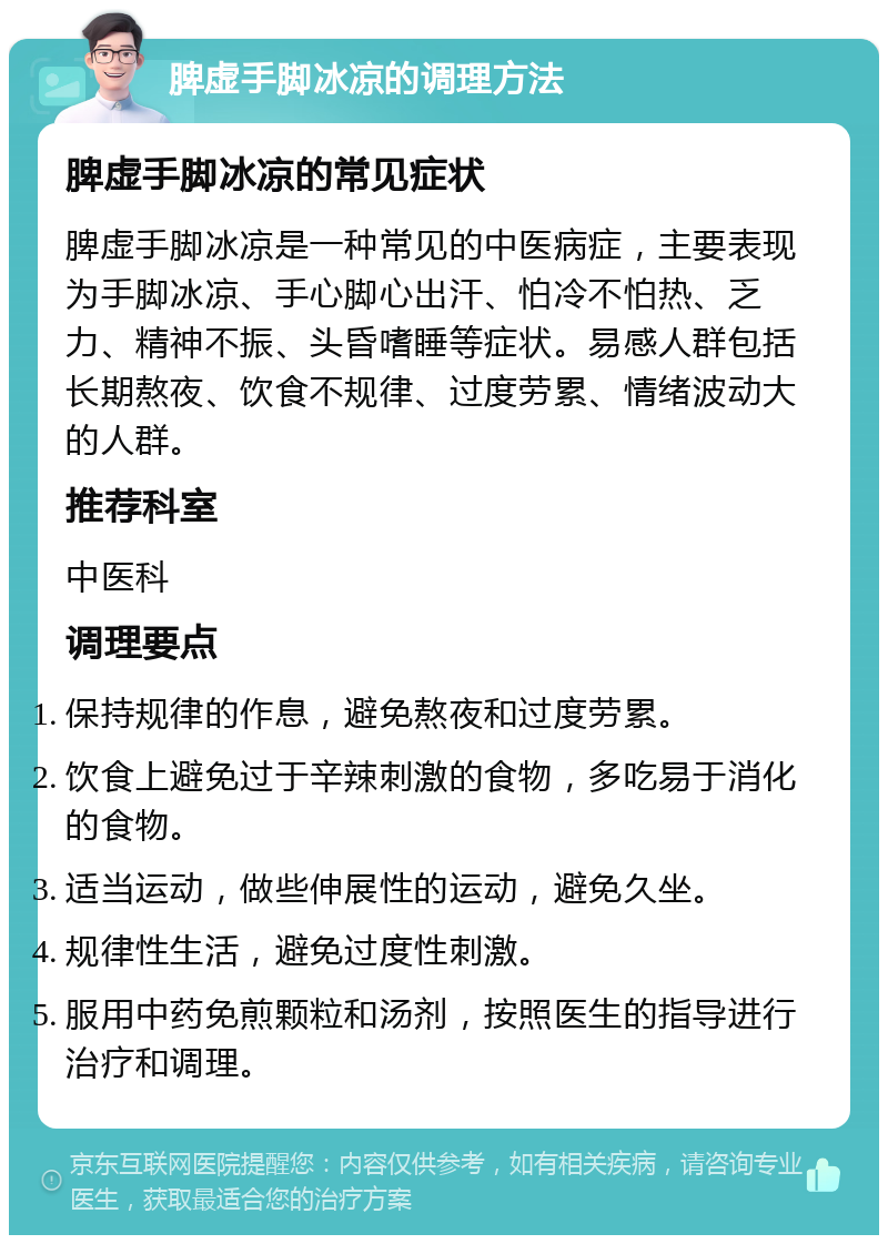 脾虚手脚冰凉的调理方法 脾虚手脚冰凉的常见症状 脾虚手脚冰凉是一种常见的中医病症，主要表现为手脚冰凉、手心脚心出汗、怕冷不怕热、乏力、精神不振、头昏嗜睡等症状。易感人群包括长期熬夜、饮食不规律、过度劳累、情绪波动大的人群。 推荐科室 中医科 调理要点 保持规律的作息，避免熬夜和过度劳累。 饮食上避免过于辛辣刺激的食物，多吃易于消化的食物。 适当运动，做些伸展性的运动，避免久坐。 规律性生活，避免过度性刺激。 服用中药免煎颗粒和汤剂，按照医生的指导进行治疗和调理。