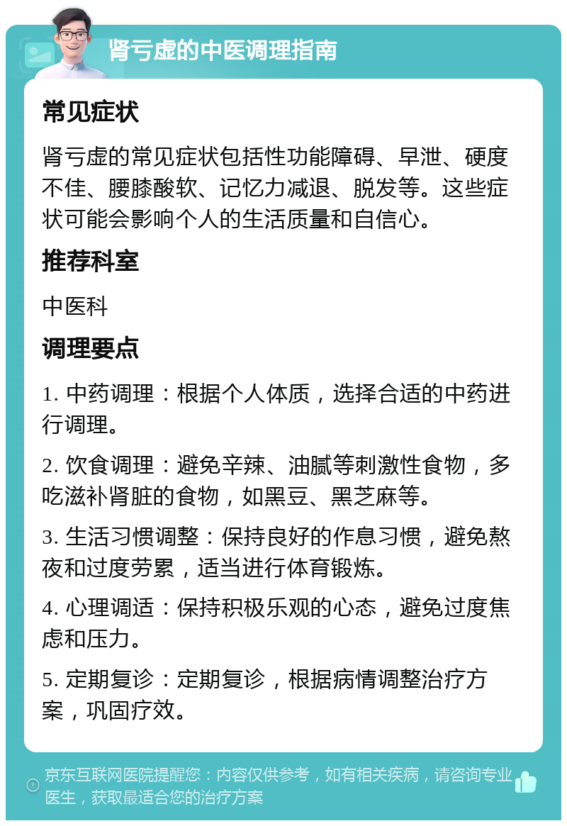 肾亏虚的中医调理指南 常见症状 肾亏虚的常见症状包括性功能障碍、早泄、硬度不佳、腰膝酸软、记忆力减退、脱发等。这些症状可能会影响个人的生活质量和自信心。 推荐科室 中医科 调理要点 1. 中药调理：根据个人体质，选择合适的中药进行调理。 2. 饮食调理：避免辛辣、油腻等刺激性食物，多吃滋补肾脏的食物，如黑豆、黑芝麻等。 3. 生活习惯调整：保持良好的作息习惯，避免熬夜和过度劳累，适当进行体育锻炼。 4. 心理调适：保持积极乐观的心态，避免过度焦虑和压力。 5. 定期复诊：定期复诊，根据病情调整治疗方案，巩固疗效。