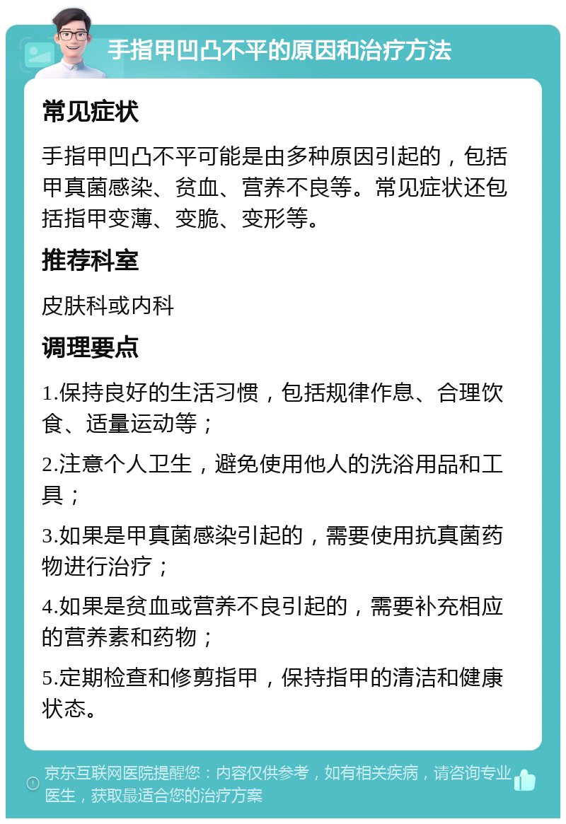 手指甲凹凸不平的原因和治疗方法 常见症状 手指甲凹凸不平可能是由多种原因引起的，包括甲真菌感染、贫血、营养不良等。常见症状还包括指甲变薄、变脆、变形等。 推荐科室 皮肤科或内科 调理要点 1.保持良好的生活习惯，包括规律作息、合理饮食、适量运动等； 2.注意个人卫生，避免使用他人的洗浴用品和工具； 3.如果是甲真菌感染引起的，需要使用抗真菌药物进行治疗； 4.如果是贫血或营养不良引起的，需要补充相应的营养素和药物； 5.定期检查和修剪指甲，保持指甲的清洁和健康状态。