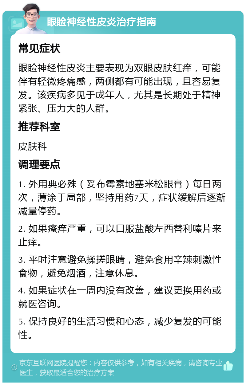 眼睑神经性皮炎治疗指南 常见症状 眼睑神经性皮炎主要表现为双眼皮肤红痒，可能伴有轻微疼痛感，两侧都有可能出现，且容易复发。该疾病多见于成年人，尤其是长期处于精神紧张、压力大的人群。 推荐科室 皮肤科 调理要点 1. 外用典必殊（妥布霉素地塞米松眼膏）每日两次，薄涂于局部，坚持用药7天，症状缓解后逐渐减量停药。 2. 如果瘙痒严重，可以口服盐酸左西替利嗪片来止痒。 3. 平时注意避免揉搓眼睛，避免食用辛辣刺激性食物，避免烟酒，注意休息。 4. 如果症状在一周内没有改善，建议更换用药或就医咨询。 5. 保持良好的生活习惯和心态，减少复发的可能性。