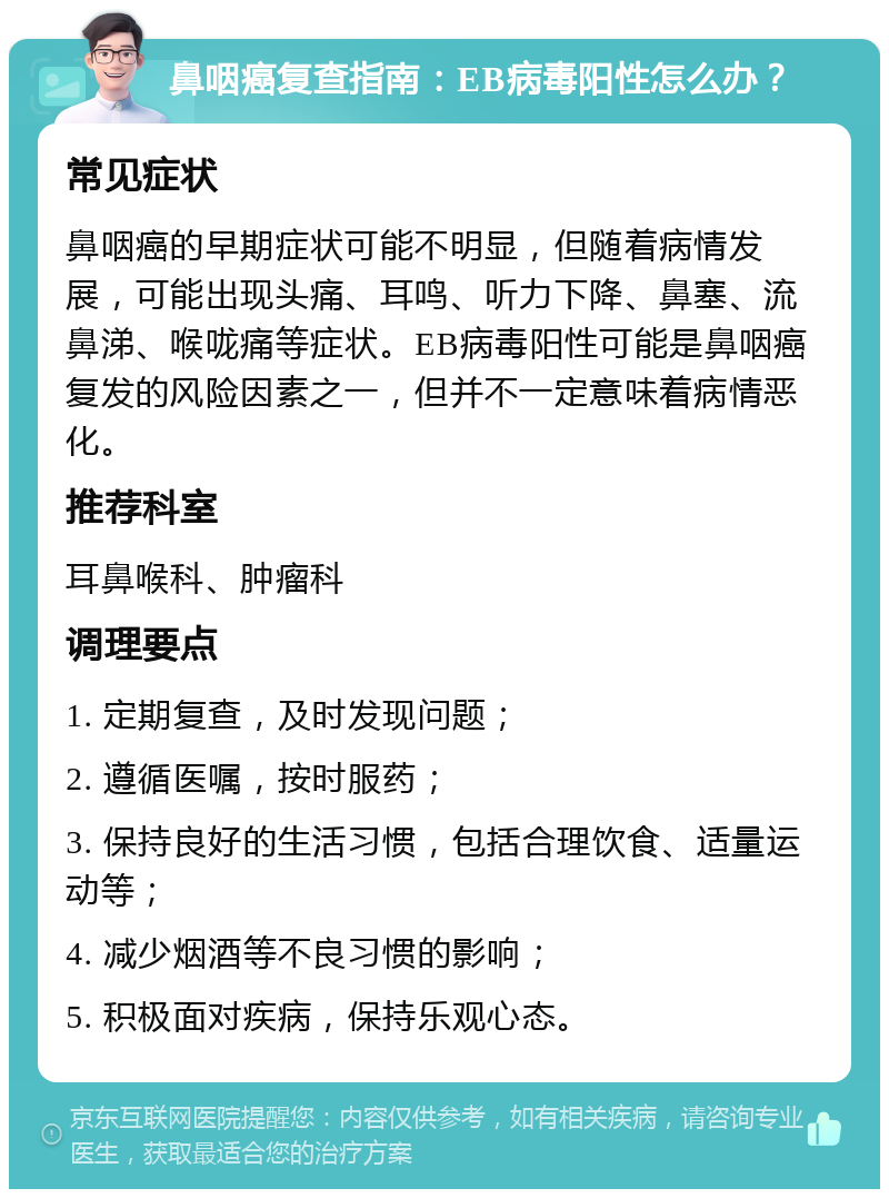 鼻咽癌复查指南：EB病毒阳性怎么办？ 常见症状 鼻咽癌的早期症状可能不明显，但随着病情发展，可能出现头痛、耳鸣、听力下降、鼻塞、流鼻涕、喉咙痛等症状。EB病毒阳性可能是鼻咽癌复发的风险因素之一，但并不一定意味着病情恶化。 推荐科室 耳鼻喉科、肿瘤科 调理要点 1. 定期复查，及时发现问题； 2. 遵循医嘱，按时服药； 3. 保持良好的生活习惯，包括合理饮食、适量运动等； 4. 减少烟酒等不良习惯的影响； 5. 积极面对疾病，保持乐观心态。