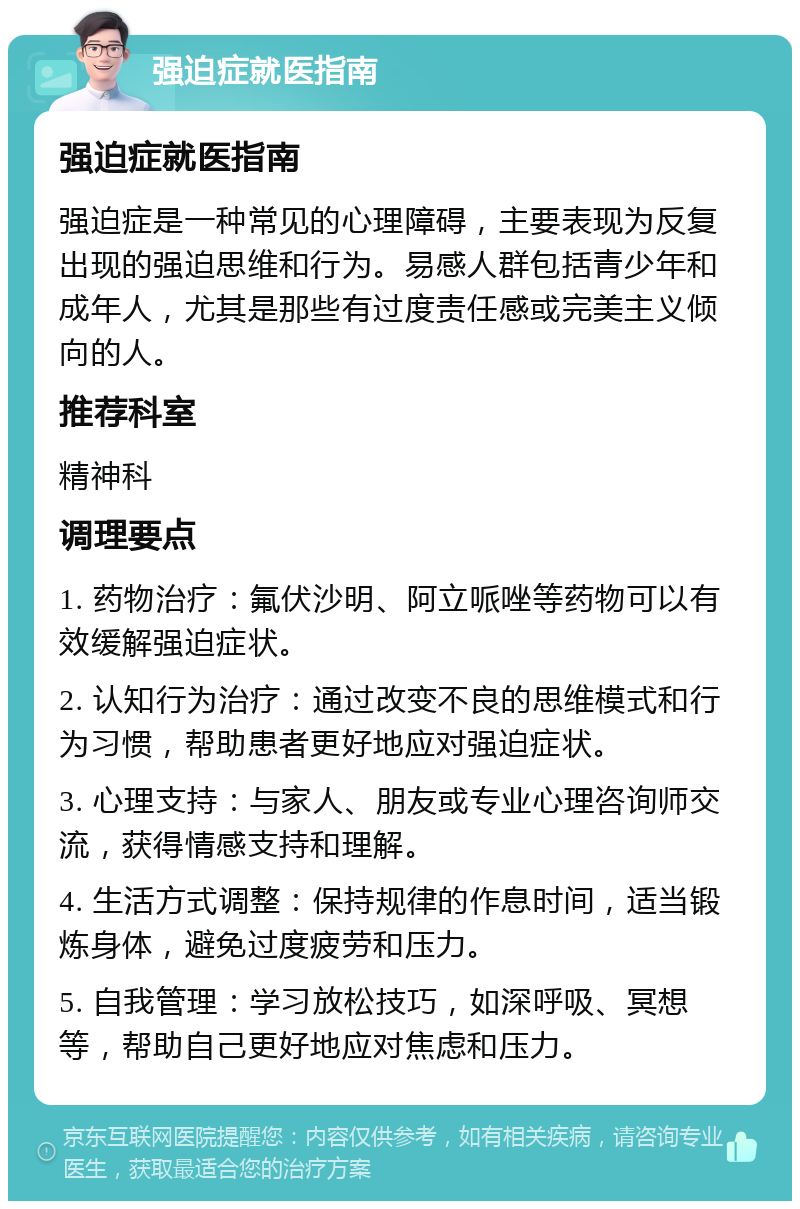 强迫症就医指南 强迫症就医指南 强迫症是一种常见的心理障碍，主要表现为反复出现的强迫思维和行为。易感人群包括青少年和成年人，尤其是那些有过度责任感或完美主义倾向的人。 推荐科室 精神科 调理要点 1. 药物治疗：氟伏沙明、阿立哌唑等药物可以有效缓解强迫症状。 2. 认知行为治疗：通过改变不良的思维模式和行为习惯，帮助患者更好地应对强迫症状。 3. 心理支持：与家人、朋友或专业心理咨询师交流，获得情感支持和理解。 4. 生活方式调整：保持规律的作息时间，适当锻炼身体，避免过度疲劳和压力。 5. 自我管理：学习放松技巧，如深呼吸、冥想等，帮助自己更好地应对焦虑和压力。