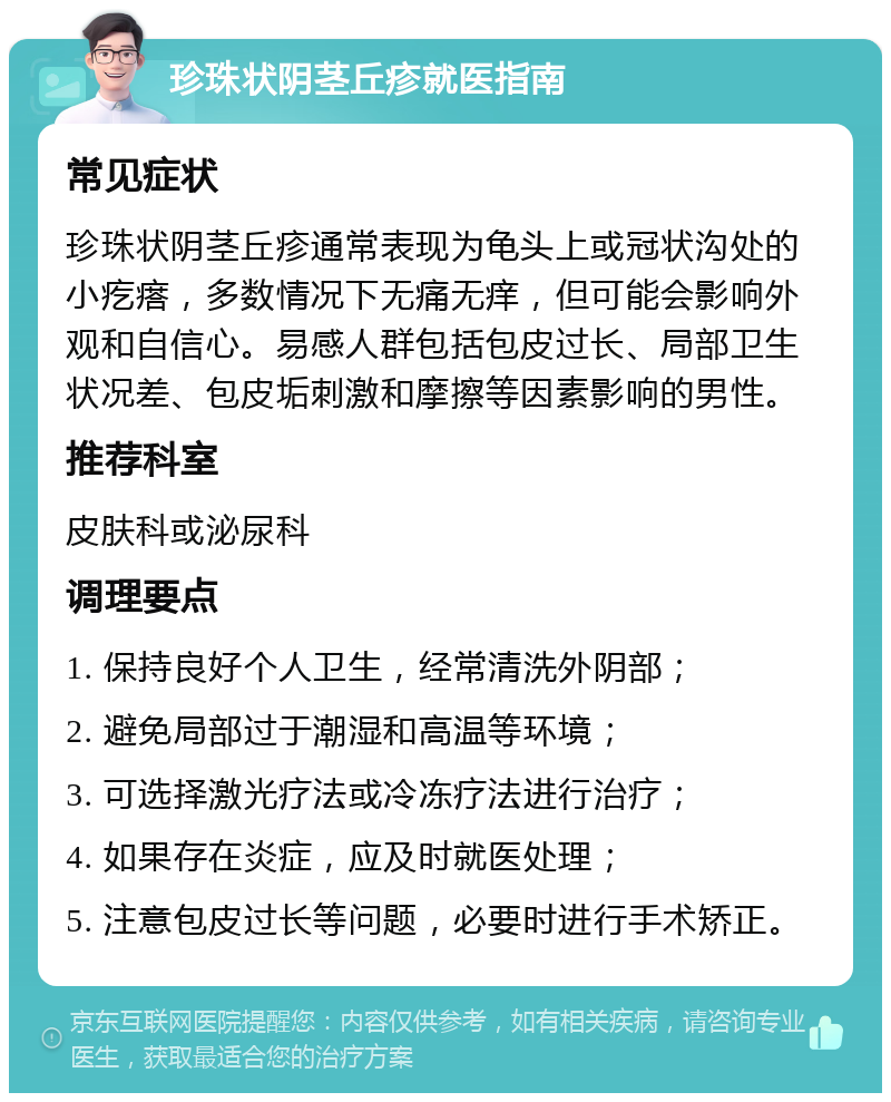 珍珠状阴茎丘疹就医指南 常见症状 珍珠状阴茎丘疹通常表现为龟头上或冠状沟处的小疙瘩，多数情况下无痛无痒，但可能会影响外观和自信心。易感人群包括包皮过长、局部卫生状况差、包皮垢刺激和摩擦等因素影响的男性。 推荐科室 皮肤科或泌尿科 调理要点 1. 保持良好个人卫生，经常清洗外阴部； 2. 避免局部过于潮湿和高温等环境； 3. 可选择激光疗法或冷冻疗法进行治疗； 4. 如果存在炎症，应及时就医处理； 5. 注意包皮过长等问题，必要时进行手术矫正。