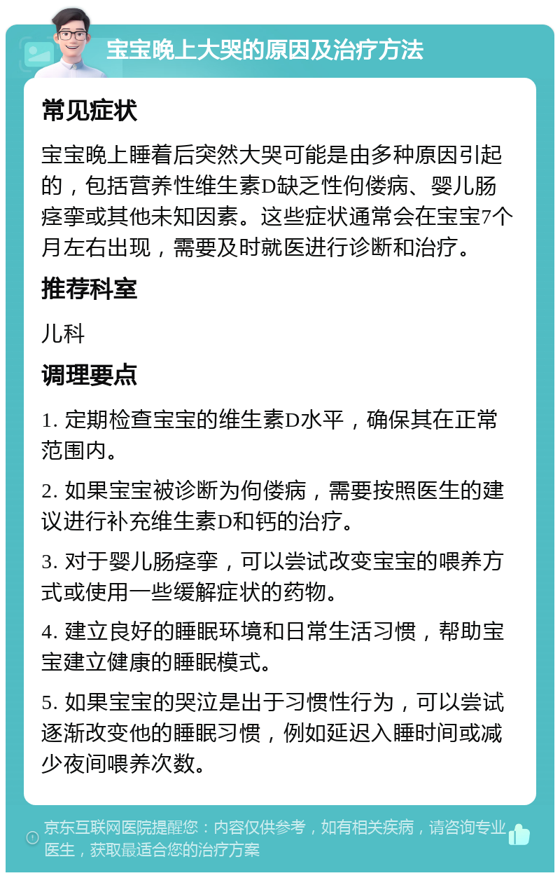 宝宝晚上大哭的原因及治疗方法 常见症状 宝宝晚上睡着后突然大哭可能是由多种原因引起的，包括营养性维生素D缺乏性佝偻病、婴儿肠痉挛或其他未知因素。这些症状通常会在宝宝7个月左右出现，需要及时就医进行诊断和治疗。 推荐科室 儿科 调理要点 1. 定期检查宝宝的维生素D水平，确保其在正常范围内。 2. 如果宝宝被诊断为佝偻病，需要按照医生的建议进行补充维生素D和钙的治疗。 3. 对于婴儿肠痉挛，可以尝试改变宝宝的喂养方式或使用一些缓解症状的药物。 4. 建立良好的睡眠环境和日常生活习惯，帮助宝宝建立健康的睡眠模式。 5. 如果宝宝的哭泣是出于习惯性行为，可以尝试逐渐改变他的睡眠习惯，例如延迟入睡时间或减少夜间喂养次数。