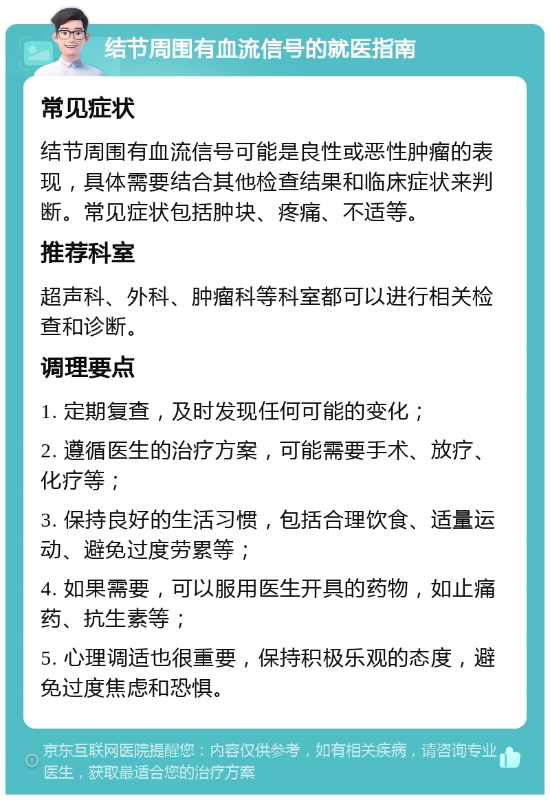 结节周围有血流信号的就医指南 常见症状 结节周围有血流信号可能是良性或恶性肿瘤的表现，具体需要结合其他检查结果和临床症状来判断。常见症状包括肿块、疼痛、不适等。 推荐科室 超声科、外科、肿瘤科等科室都可以进行相关检查和诊断。 调理要点 1. 定期复查，及时发现任何可能的变化； 2. 遵循医生的治疗方案，可能需要手术、放疗、化疗等； 3. 保持良好的生活习惯，包括合理饮食、适量运动、避免过度劳累等； 4. 如果需要，可以服用医生开具的药物，如止痛药、抗生素等； 5. 心理调适也很重要，保持积极乐观的态度，避免过度焦虑和恐惧。