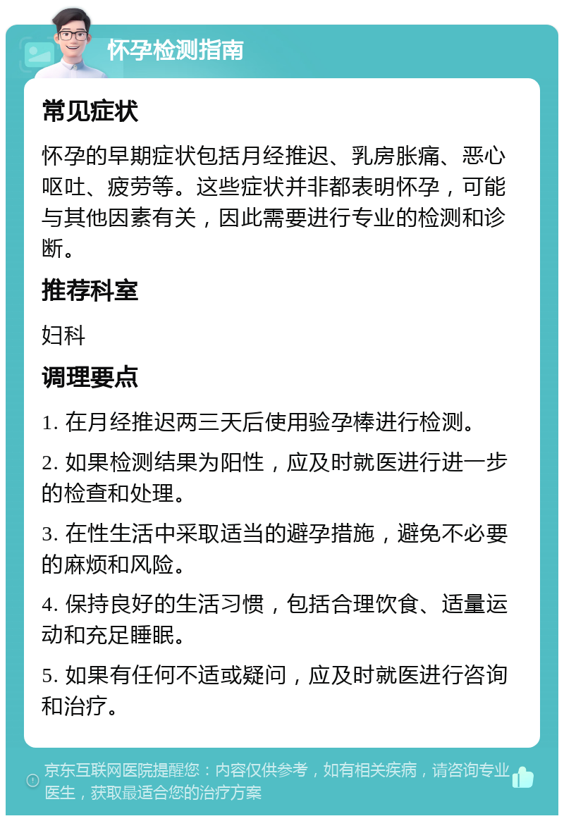 怀孕检测指南 常见症状 怀孕的早期症状包括月经推迟、乳房胀痛、恶心呕吐、疲劳等。这些症状并非都表明怀孕，可能与其他因素有关，因此需要进行专业的检测和诊断。 推荐科室 妇科 调理要点 1. 在月经推迟两三天后使用验孕棒进行检测。 2. 如果检测结果为阳性，应及时就医进行进一步的检查和处理。 3. 在性生活中采取适当的避孕措施，避免不必要的麻烦和风险。 4. 保持良好的生活习惯，包括合理饮食、适量运动和充足睡眠。 5. 如果有任何不适或疑问，应及时就医进行咨询和治疗。