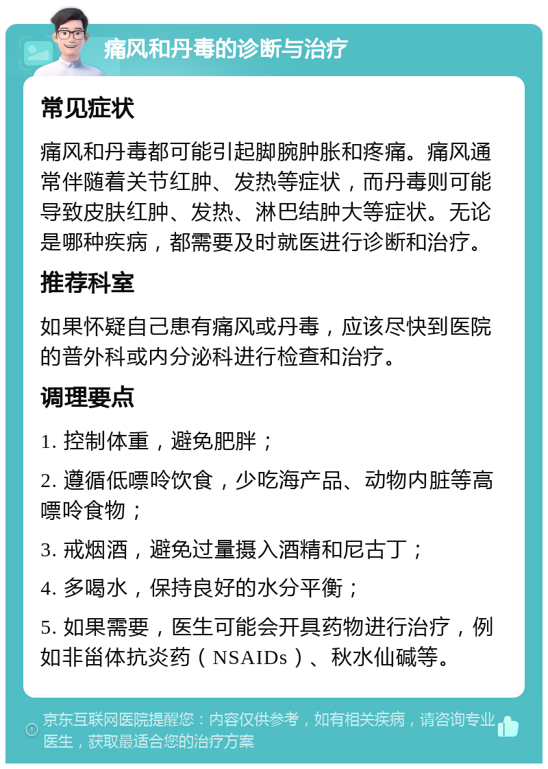 痛风和丹毒的诊断与治疗 常见症状 痛风和丹毒都可能引起脚腕肿胀和疼痛。痛风通常伴随着关节红肿、发热等症状，而丹毒则可能导致皮肤红肿、发热、淋巴结肿大等症状。无论是哪种疾病，都需要及时就医进行诊断和治疗。 推荐科室 如果怀疑自己患有痛风或丹毒，应该尽快到医院的普外科或内分泌科进行检查和治疗。 调理要点 1. 控制体重，避免肥胖； 2. 遵循低嘌呤饮食，少吃海产品、动物内脏等高嘌呤食物； 3. 戒烟酒，避免过量摄入酒精和尼古丁； 4. 多喝水，保持良好的水分平衡； 5. 如果需要，医生可能会开具药物进行治疗，例如非甾体抗炎药（NSAIDs）、秋水仙碱等。