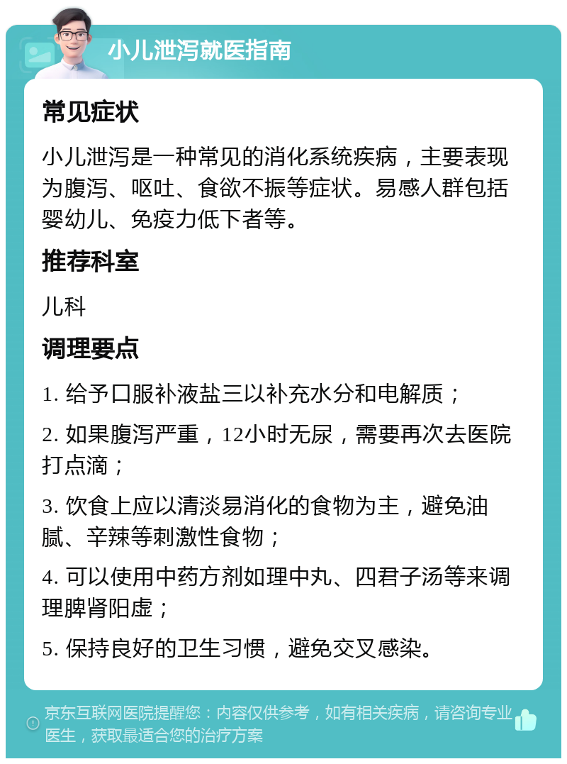 小儿泄泻就医指南 常见症状 小儿泄泻是一种常见的消化系统疾病，主要表现为腹泻、呕吐、食欲不振等症状。易感人群包括婴幼儿、免疫力低下者等。 推荐科室 儿科 调理要点 1. 给予口服补液盐三以补充水分和电解质； 2. 如果腹泻严重，12小时无尿，需要再次去医院打点滴； 3. 饮食上应以清淡易消化的食物为主，避免油腻、辛辣等刺激性食物； 4. 可以使用中药方剂如理中丸、四君子汤等来调理脾肾阳虚； 5. 保持良好的卫生习惯，避免交叉感染。