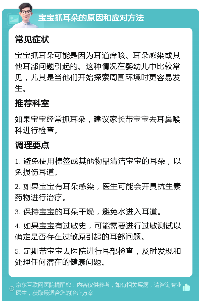 宝宝抓耳朵的原因和应对方法 常见症状 宝宝抓耳朵可能是因为耳道痒咳、耳朵感染或其他耳部问题引起的。这种情况在婴幼儿中比较常见，尤其是当他们开始探索周围环境时更容易发生。 推荐科室 如果宝宝经常抓耳朵，建议家长带宝宝去耳鼻喉科进行检查。 调理要点 1. 避免使用棉签或其他物品清洁宝宝的耳朵，以免损伤耳道。 2. 如果宝宝有耳朵感染，医生可能会开具抗生素药物进行治疗。 3. 保持宝宝的耳朵干燥，避免水进入耳道。 4. 如果宝宝有过敏史，可能需要进行过敏测试以确定是否存在过敏原引起的耳部问题。 5. 定期带宝宝去医院进行耳部检查，及时发现和处理任何潜在的健康问题。