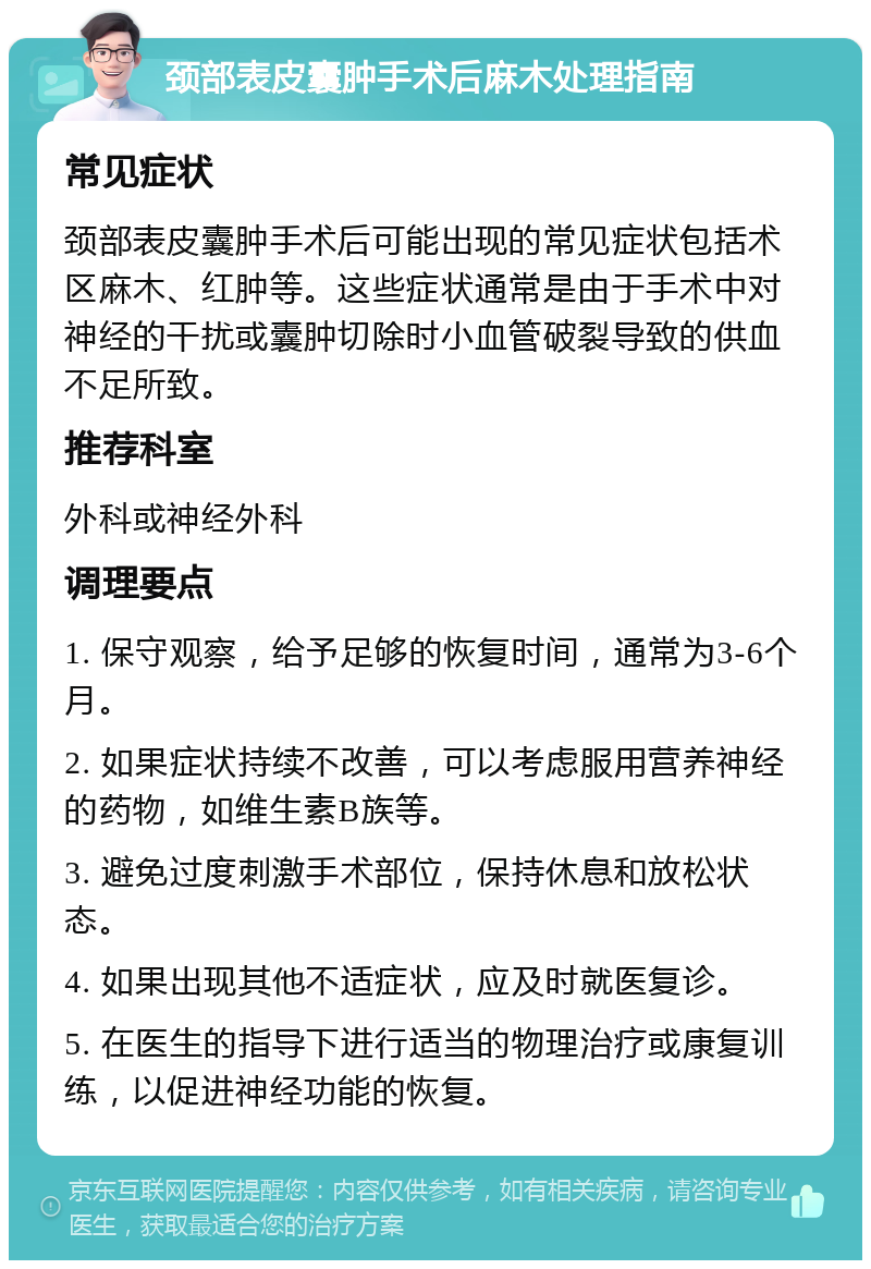 颈部表皮囊肿手术后麻木处理指南 常见症状 颈部表皮囊肿手术后可能出现的常见症状包括术区麻木、红肿等。这些症状通常是由于手术中对神经的干扰或囊肿切除时小血管破裂导致的供血不足所致。 推荐科室 外科或神经外科 调理要点 1. 保守观察，给予足够的恢复时间，通常为3-6个月。 2. 如果症状持续不改善，可以考虑服用营养神经的药物，如维生素B族等。 3. 避免过度刺激手术部位，保持休息和放松状态。 4. 如果出现其他不适症状，应及时就医复诊。 5. 在医生的指导下进行适当的物理治疗或康复训练，以促进神经功能的恢复。