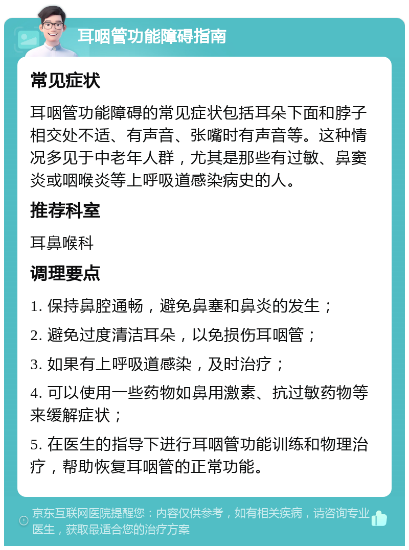 耳咽管功能障碍指南 常见症状 耳咽管功能障碍的常见症状包括耳朵下面和脖子相交处不适、有声音、张嘴时有声音等。这种情况多见于中老年人群，尤其是那些有过敏、鼻窦炎或咽喉炎等上呼吸道感染病史的人。 推荐科室 耳鼻喉科 调理要点 1. 保持鼻腔通畅，避免鼻塞和鼻炎的发生； 2. 避免过度清洁耳朵，以免损伤耳咽管； 3. 如果有上呼吸道感染，及时治疗； 4. 可以使用一些药物如鼻用激素、抗过敏药物等来缓解症状； 5. 在医生的指导下进行耳咽管功能训练和物理治疗，帮助恢复耳咽管的正常功能。