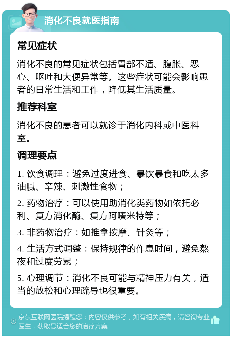 消化不良就医指南 常见症状 消化不良的常见症状包括胃部不适、腹胀、恶心、呕吐和大便异常等。这些症状可能会影响患者的日常生活和工作，降低其生活质量。 推荐科室 消化不良的患者可以就诊于消化内科或中医科室。 调理要点 1. 饮食调理：避免过度进食、暴饮暴食和吃太多油腻、辛辣、刺激性食物； 2. 药物治疗：可以使用助消化类药物如依托必利、复方消化酶、复方阿嗪米特等； 3. 非药物治疗：如推拿按摩、针灸等； 4. 生活方式调整：保持规律的作息时间，避免熬夜和过度劳累； 5. 心理调节：消化不良可能与精神压力有关，适当的放松和心理疏导也很重要。