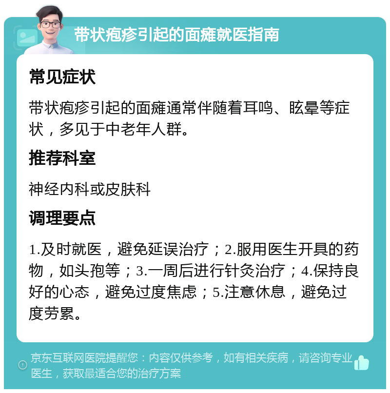 带状疱疹引起的面瘫就医指南 常见症状 带状疱疹引起的面瘫通常伴随着耳鸣、眩晕等症状，多见于中老年人群。 推荐科室 神经内科或皮肤科 调理要点 1.及时就医，避免延误治疗；2.服用医生开具的药物，如头孢等；3.一周后进行针灸治疗；4.保持良好的心态，避免过度焦虑；5.注意休息，避免过度劳累。