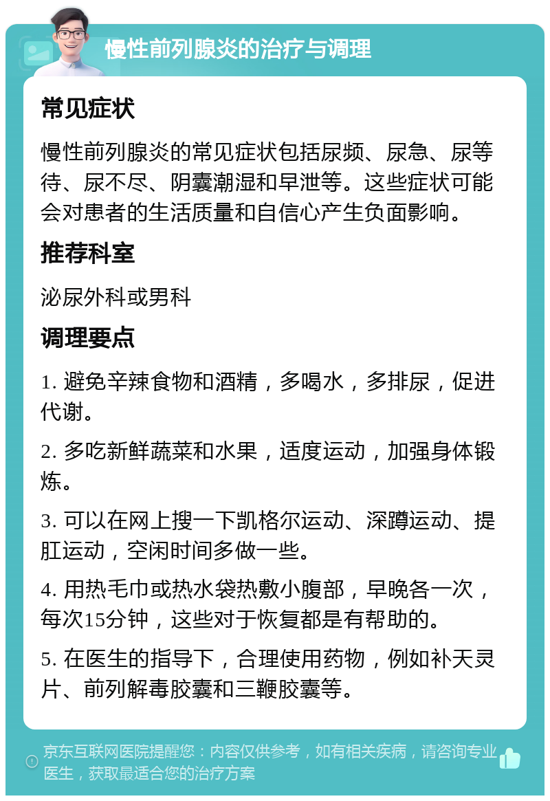 慢性前列腺炎的治疗与调理 常见症状 慢性前列腺炎的常见症状包括尿频、尿急、尿等待、尿不尽、阴囊潮湿和早泄等。这些症状可能会对患者的生活质量和自信心产生负面影响。 推荐科室 泌尿外科或男科 调理要点 1. 避免辛辣食物和酒精，多喝水，多排尿，促进代谢。 2. 多吃新鲜蔬菜和水果，适度运动，加强身体锻炼。 3. 可以在网上搜一下凯格尔运动、深蹲运动、提肛运动，空闲时间多做一些。 4. 用热毛巾或热水袋热敷小腹部，早晚各一次，每次15分钟，这些对于恢复都是有帮助的。 5. 在医生的指导下，合理使用药物，例如补天灵片、前列解毒胶囊和三鞭胶囊等。