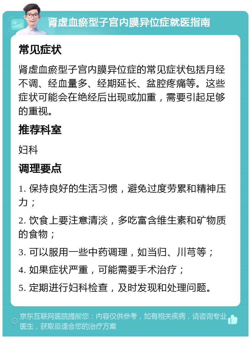 肾虚血瘀型子宫内膜异位症就医指南 常见症状 肾虚血瘀型子宫内膜异位症的常见症状包括月经不调、经血量多、经期延长、盆腔疼痛等。这些症状可能会在绝经后出现或加重，需要引起足够的重视。 推荐科室 妇科 调理要点 1. 保持良好的生活习惯，避免过度劳累和精神压力； 2. 饮食上要注意清淡，多吃富含维生素和矿物质的食物； 3. 可以服用一些中药调理，如当归、川芎等； 4. 如果症状严重，可能需要手术治疗； 5. 定期进行妇科检查，及时发现和处理问题。