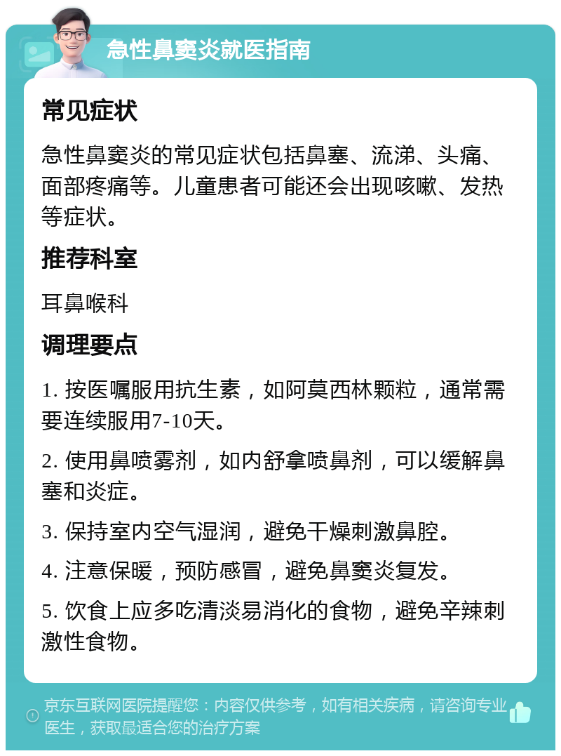 急性鼻窦炎就医指南 常见症状 急性鼻窦炎的常见症状包括鼻塞、流涕、头痛、面部疼痛等。儿童患者可能还会出现咳嗽、发热等症状。 推荐科室 耳鼻喉科 调理要点 1. 按医嘱服用抗生素，如阿莫西林颗粒，通常需要连续服用7-10天。 2. 使用鼻喷雾剂，如内舒拿喷鼻剂，可以缓解鼻塞和炎症。 3. 保持室内空气湿润，避免干燥刺激鼻腔。 4. 注意保暖，预防感冒，避免鼻窦炎复发。 5. 饮食上应多吃清淡易消化的食物，避免辛辣刺激性食物。