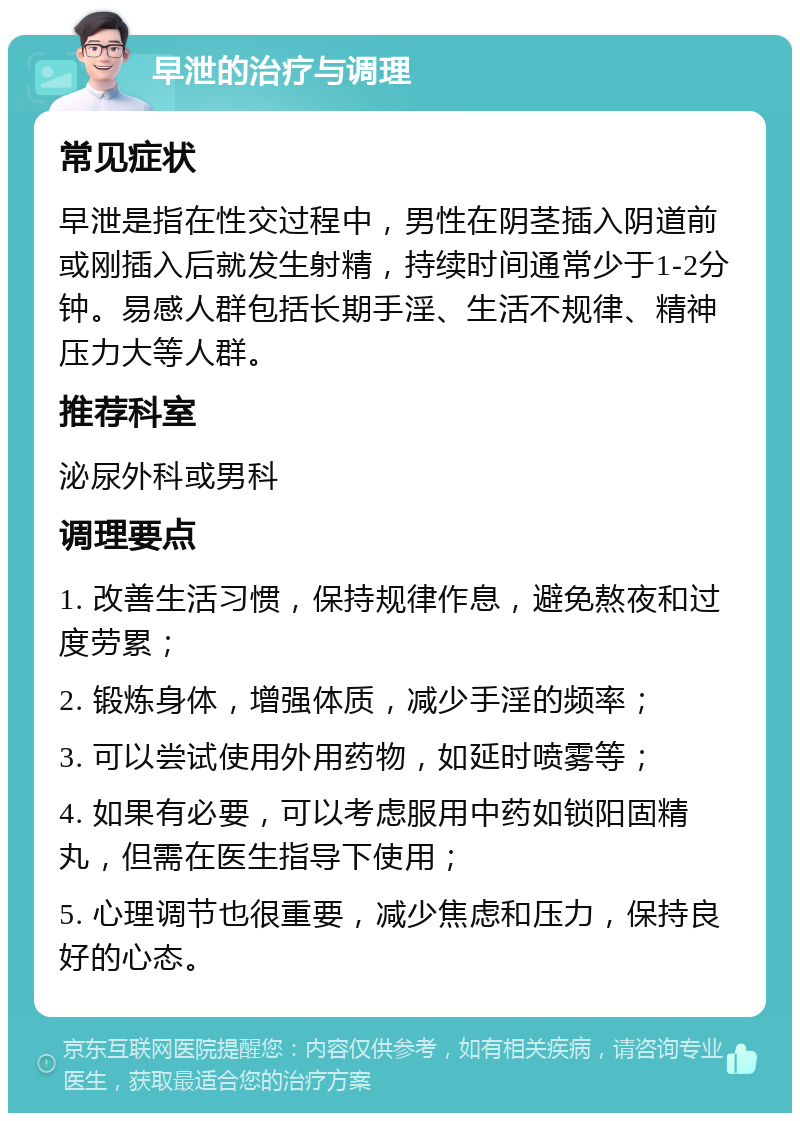 早泄的治疗与调理 常见症状 早泄是指在性交过程中，男性在阴茎插入阴道前或刚插入后就发生射精，持续时间通常少于1-2分钟。易感人群包括长期手淫、生活不规律、精神压力大等人群。 推荐科室 泌尿外科或男科 调理要点 1. 改善生活习惯，保持规律作息，避免熬夜和过度劳累； 2. 锻炼身体，增强体质，减少手淫的频率； 3. 可以尝试使用外用药物，如延时喷雾等； 4. 如果有必要，可以考虑服用中药如锁阳固精丸，但需在医生指导下使用； 5. 心理调节也很重要，减少焦虑和压力，保持良好的心态。