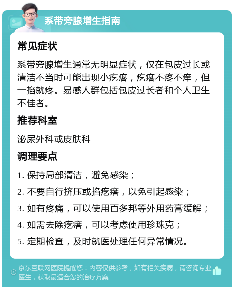 系带旁腺增生指南 常见症状 系带旁腺增生通常无明显症状，仅在包皮过长或清洁不当时可能出现小疙瘩，疙瘩不疼不痒，但一掐就疼。易感人群包括包皮过长者和个人卫生不佳者。 推荐科室 泌尿外科或皮肤科 调理要点 1. 保持局部清洁，避免感染； 2. 不要自行挤压或掐疙瘩，以免引起感染； 3. 如有疼痛，可以使用百多邦等外用药膏缓解； 4. 如需去除疙瘩，可以考虑使用珍珠克； 5. 定期检查，及时就医处理任何异常情况。