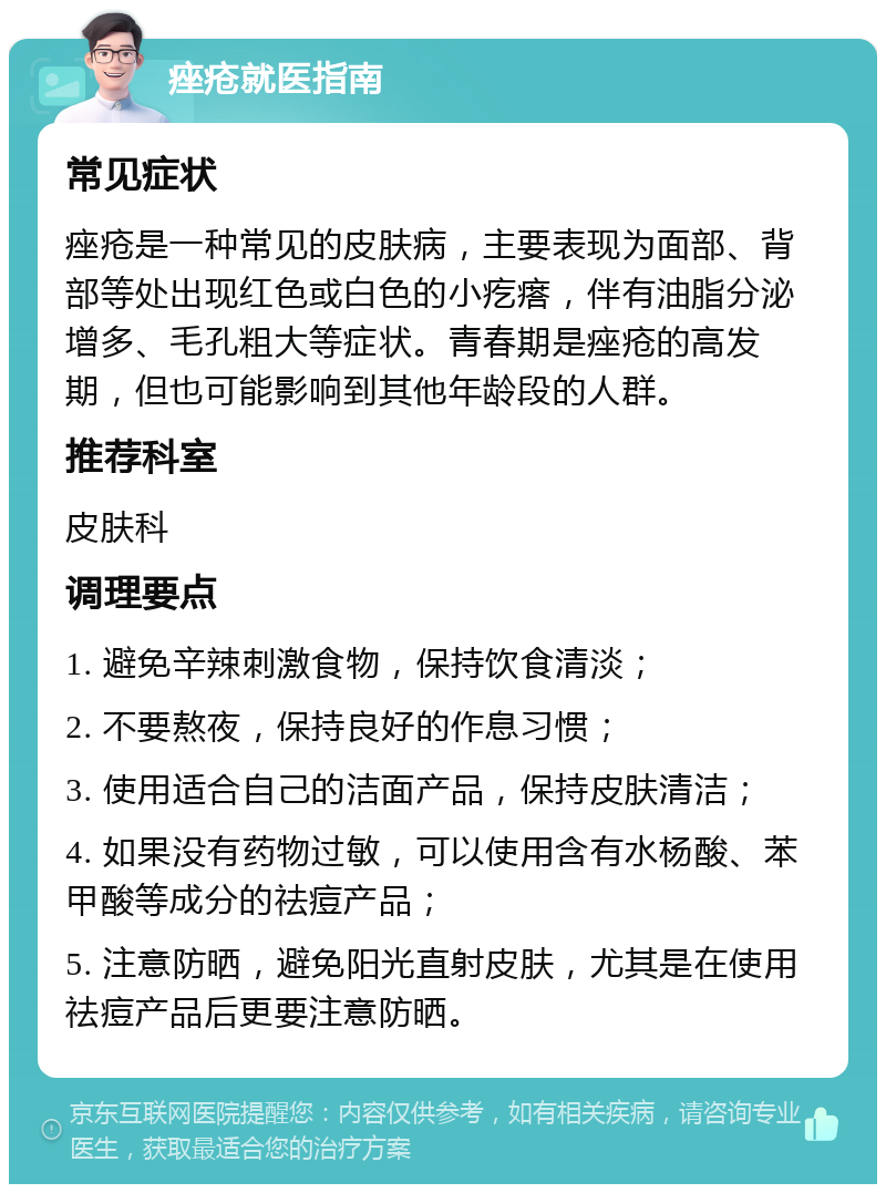 痤疮就医指南 常见症状 痤疮是一种常见的皮肤病，主要表现为面部、背部等处出现红色或白色的小疙瘩，伴有油脂分泌增多、毛孔粗大等症状。青春期是痤疮的高发期，但也可能影响到其他年龄段的人群。 推荐科室 皮肤科 调理要点 1. 避免辛辣刺激食物，保持饮食清淡； 2. 不要熬夜，保持良好的作息习惯； 3. 使用适合自己的洁面产品，保持皮肤清洁； 4. 如果没有药物过敏，可以使用含有水杨酸、苯甲酸等成分的祛痘产品； 5. 注意防晒，避免阳光直射皮肤，尤其是在使用祛痘产品后更要注意防晒。