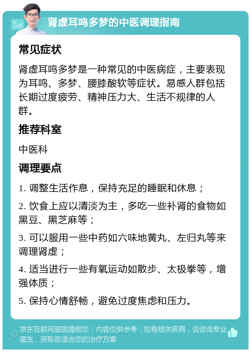 肾虚耳鸣多梦的中医调理指南 常见症状 肾虚耳鸣多梦是一种常见的中医病症，主要表现为耳鸣、多梦、腰膝酸软等症状。易感人群包括长期过度疲劳、精神压力大、生活不规律的人群。 推荐科室 中医科 调理要点 1. 调整生活作息，保持充足的睡眠和休息； 2. 饮食上应以清淡为主，多吃一些补肾的食物如黑豆、黑芝麻等； 3. 可以服用一些中药如六味地黄丸、左归丸等来调理肾虚； 4. 适当进行一些有氧运动如散步、太极拳等，增强体质； 5. 保持心情舒畅，避免过度焦虑和压力。