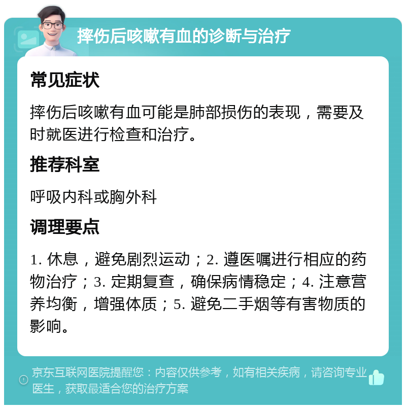 摔伤后咳嗽有血的诊断与治疗 常见症状 摔伤后咳嗽有血可能是肺部损伤的表现，需要及时就医进行检查和治疗。 推荐科室 呼吸内科或胸外科 调理要点 1. 休息，避免剧烈运动；2. 遵医嘱进行相应的药物治疗；3. 定期复查，确保病情稳定；4. 注意营养均衡，增强体质；5. 避免二手烟等有害物质的影响。