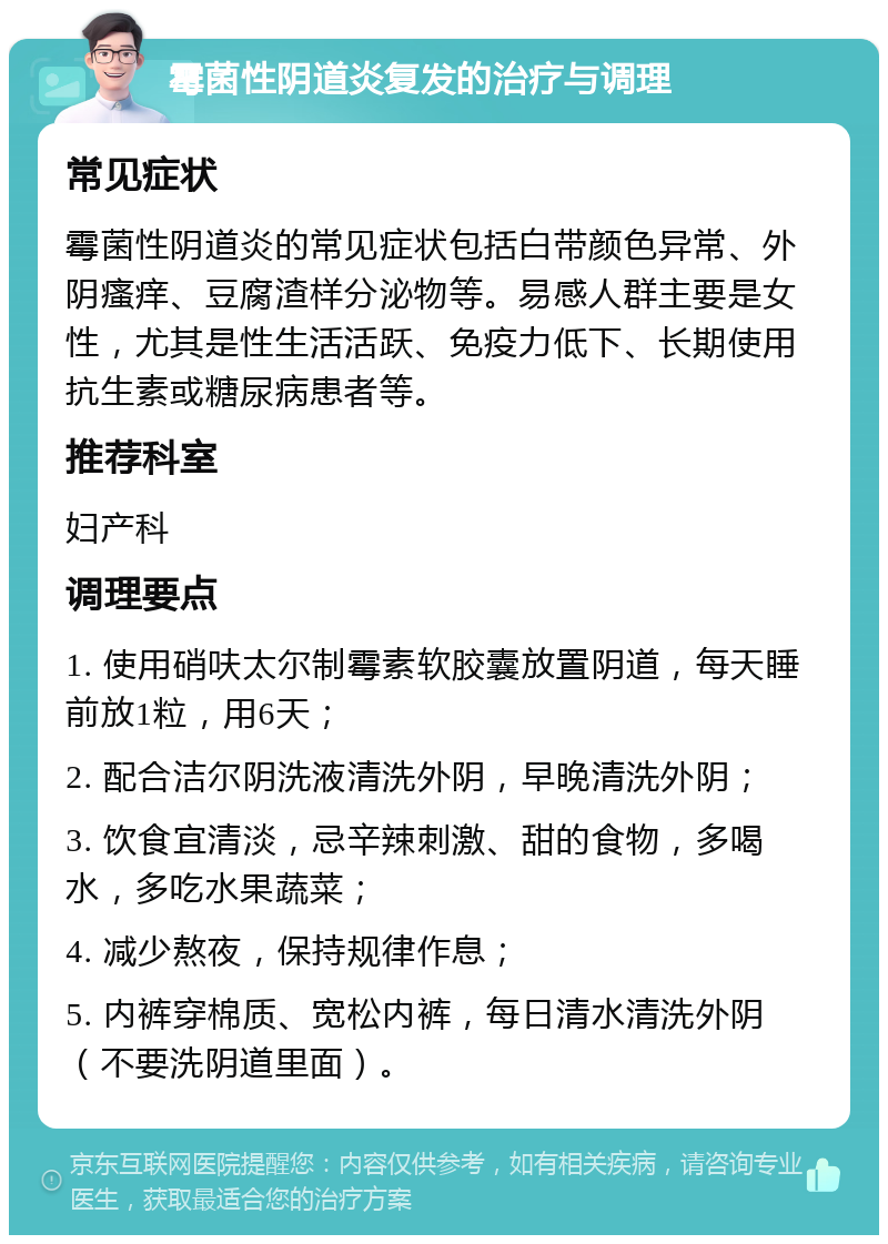 霉菌性阴道炎复发的治疗与调理 常见症状 霉菌性阴道炎的常见症状包括白带颜色异常、外阴瘙痒、豆腐渣样分泌物等。易感人群主要是女性，尤其是性生活活跃、免疫力低下、长期使用抗生素或糖尿病患者等。 推荐科室 妇产科 调理要点 1. 使用硝呋太尔制霉素软胶囊放置阴道，每天睡前放1粒，用6天； 2. 配合洁尔阴洗液清洗外阴，早晚清洗外阴； 3. 饮食宜清淡，忌辛辣刺激、甜的食物，多喝水，多吃水果蔬菜； 4. 减少熬夜，保持规律作息； 5. 内裤穿棉质、宽松内裤，每日清水清洗外阴（不要洗阴道里面）。