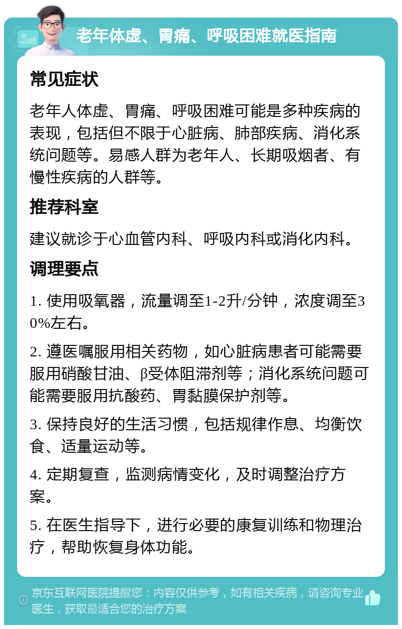 老年体虚、胃痛、呼吸困难就医指南 常见症状 老年人体虚、胃痛、呼吸困难可能是多种疾病的表现，包括但不限于心脏病、肺部疾病、消化系统问题等。易感人群为老年人、长期吸烟者、有慢性疾病的人群等。 推荐科室 建议就诊于心血管内科、呼吸内科或消化内科。 调理要点 1. 使用吸氧器，流量调至1-2升/分钟，浓度调至30%左右。 2. 遵医嘱服用相关药物，如心脏病患者可能需要服用硝酸甘油、β受体阻滞剂等；消化系统问题可能需要服用抗酸药、胃黏膜保护剂等。 3. 保持良好的生活习惯，包括规律作息、均衡饮食、适量运动等。 4. 定期复查，监测病情变化，及时调整治疗方案。 5. 在医生指导下，进行必要的康复训练和物理治疗，帮助恢复身体功能。