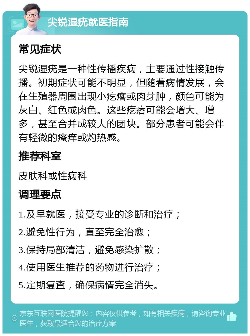 尖锐湿疣就医指南 常见症状 尖锐湿疣是一种性传播疾病，主要通过性接触传播。初期症状可能不明显，但随着病情发展，会在生殖器周围出现小疙瘩或肉芽肿，颜色可能为灰白、红色或肉色。这些疙瘩可能会增大、增多，甚至合并成较大的团块。部分患者可能会伴有轻微的瘙痒或灼热感。 推荐科室 皮肤科或性病科 调理要点 1.及早就医，接受专业的诊断和治疗； 2.避免性行为，直至完全治愈； 3.保持局部清洁，避免感染扩散； 4.使用医生推荐的药物进行治疗； 5.定期复查，确保病情完全消失。